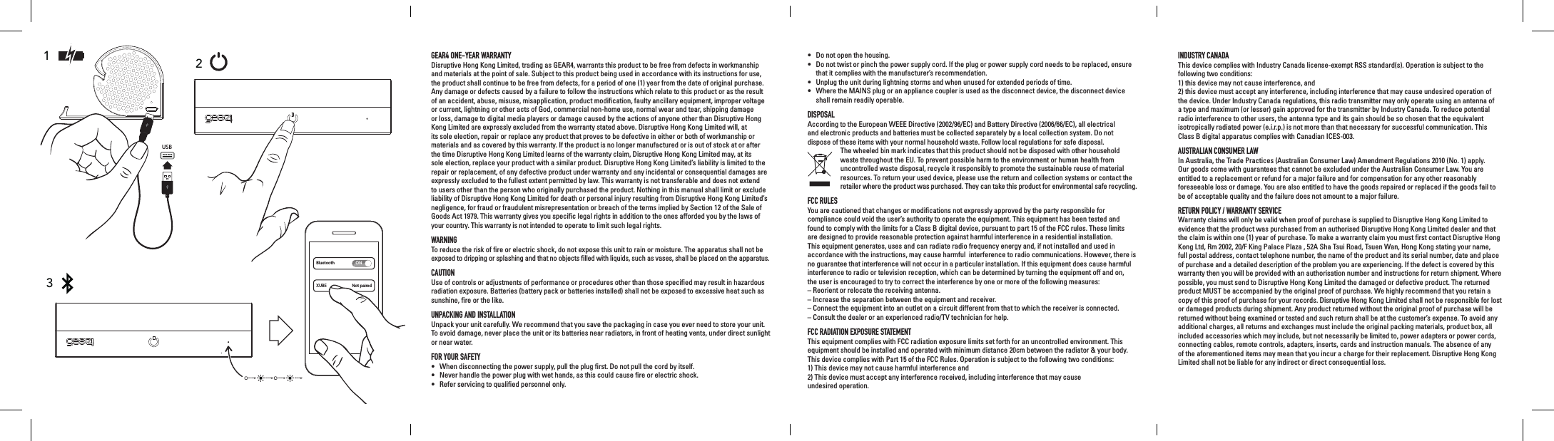 GEAR4 ONE-YEAR WARRANTY Disruptive Hong Kong Limited, trading as GEAR4, warrants this product to be free from defects in workmanship and materials at the point of sale. Subject to this product being used in accordance with its instructions for use, the product shall continue to be free from defects, for a period of one (1) year from the date of original purchase. Any damage or defects caused by a failure to follow the instructions which relate to this product or as the result of an accident, abuse, misuse, misapplication, product modiﬁcation, faulty ancillary equipment, improper voltage or current, lightning or other acts of God, commercial non-home use, normal wear and tear, shipping damage or loss, damage to digital media players or damage caused by the actions of anyone other than Disruptive Hong Kong Limited are expressly excluded from the warranty stated above. Disruptive Hong Kong Limited will, at its sole election, repair or replace any product that proves to be defective in either or both of workmanship or materials and as covered by this warranty. If the product is no longer manufactured or is out of stock at or after the time Disruptive Hong Kong Limited learns of the warranty claim, Disruptive Hong Kong Limited may, at its sole election, replace your product with a similar product. Disruptive Hong Kong Limited&rsquo;s liability is limited to the repair or replacement, of any defective product under warranty and any incidental or consequential damages are expressly excluded to the fullest extent permitted by law. This warranty is not transferable and does not extend to users other than the person who originally purchased the product. Nothing in this manual shall limit or exclude liability of Disruptive Hong Kong Limited for death or personal injury resulting from Disruptive Hong Kong Limited&rsquo;s negligence, for fraud or fraudulent misrepresentation or breach of the terms implied by Section 12 of the Sale of Goods Act 1979. This warranty gives you speciﬁc legal rights in addition to the ones afforded you by the laws of your country. This warranty is not intended to operate to limit such legal rights.WARNINGTo reduce the risk of ﬁre or electric shock, do not expose this unit to rain or moisture. The apparatus shall not be exposed to dripping or splashing and that no objects ﬁlled with liquids, such as vases, shall be placed on the apparatus.CAUTIONUse of controls or adjustments of performance or procedures other than those speciﬁed may result in hazardous radiation exposure. Batteries (battery pack or batteries installed) shall not be exposed to excessive heat such as sunshine, ﬁre or the like.UNPACKING AND INSTALLATIONUnpack your unit carefully. We recommend that you save the packaging in case you ever need to store your unit. To avoid damage, never place the unit or its batteries near radiators, in front of heating vents, under direct sunlight or near water.FOR YOUR SAFETY&bull;  When disconnecting the power supply, pull the plug ﬁrst. Do not pull the cord by itself.&bull;  Never handle the power plug with wet hands, as this could cause ﬁre or electric shock.&bull;  Refer servicing to qualiﬁed personnel only.&bull;  Do not open the housing.&bull;   Do not twist or pinch the power supply cord. If the plug or power supply cord needs to be replaced, ensure that it complies with the manufacturer&rsquo;s recommendation.&bull;  Unplug the unit during lightning storms and when unused for extended periods of time.&bull;   Where the MAINS plug or an appliance coupler is used as the disconnect device, the disconnect device shall remain readily operable.DISPOSALAccording to the European WEEE Directive (2002/96/EC) and Battery Directive (2006/66/EC), all electrical  and electronic products and batteries must be collected separately by a local collection system. Do not  dispose of these items with your normal household waste. Follow local regulations for safe disposal.   The wheeled bin mark indicates that this product should not be disposed with other household waste throughout the EU. To prevent possible harm to the environment or human health from uncontrolled waste disposal, recycle it responsibly to promote the sustainable reuse of material resources. To return your used device, please use the return and collection systems or contact the retailer where the product was purchased. They can take this product for environmental safe recycling.FCC RULESYou are cautioned that changes or modiﬁcations not expressly approved by the party responsible for compliance could void the user&rsquo;s authority to operate the equipment. This equipment has been tested and found to comply with the limits for a Class B digital device, pursuant to part 15 of the FCC rules. These limits are designed to provide reasonable protection against harmful interference in a residential installation. This equipment generates, uses and can radiate radio frequency energy and, if not installed and used in accordance with the instructions, may cause harmful  interference to radio communications. However, there is no guarantee that interference will not occur in a particular installation. If this equipment does cause harmful interference to radio or television reception, which can be determined by turning the equipment off and on,  the user is encouraged to try to correct the interference by one or more of the following measures:&ndash;  Reorient or relocate the receiving antenna.&ndash;  Increase the separation between the equipment and receiver.&ndash;  Connect the equipment into an outlet on a circuit different from that to which the receiver is connected.&ndash;  Consult the dealer or an experienced radio/TV technician for help.FCC RADIATION EXPOSURE STATEMENTThis equipment complies with FCC radiation exposure limits set forth for an uncontrolled environment. This equipment should be installed and operated with minimum distance 20cm between the radiator &amp; your body.This device complies with Part 15 of the FCC Rules. Operation is subject to the following two conditions:1) This device may not cause harmful interference and  2) This device must accept any interference received, including interference that may cause  undesired operation.INDUSTRY CANADAThis device complies with Industry Canada license-exempt RSS standard(s). Operation is subject to the following two conditions:  1) this device may not cause interference, and  2) this device must accept any interference, including interference that may cause undesired operation of the device. Under Industry Canada regulations, this radio transmitter may only operate using an antenna of a type and maximum (or lesser) gain approved for the transmitter by Industry Canada. To reduce potential radio interference to other users, the antenna type and its gain should be so chosen that the equivalent isotropically radiated power (e.i.r.p.) is not more than that necessary for successful communication. This Class B digital apparatus complies with Canadian ICES-003.AUSTRALIAN CONSUMER LAWIn Australia, the Trade Practices (Australian Consumer Law) Amendment Regulations 2010 (No. 1) apply.  Our goods come with guarantees that cannot be excluded under the Australian Consumer Law. You are entitled to a replacement or refund for a major failure and for compensation for any other reasonably foreseeable loss or damage. You are also entitled to have the goods repaired or replaced if the goods fail to be of acceptable quality and the failure does not amount to a major failure.RETURN POLICY / WARRANTY SERVICEWarranty claims will only be valid when proof of purchase is supplied to Disruptive Hong Kong Limited to evidence that the product was purchased from an authorised Disruptive Hong Kong Limited dealer and that the claim is within one (1) year of purchase. To make a warranty claim you must ﬁrst contact Disruptive Hong Kong Ltd, Rm 2002, 20/F King Palace Plaza , 52A Sha Tsui Road, Tsuen Wan, Hong Kong stating your name, full postal address, contact telephone number, the name of the product and its serial number, date and place of purchase and a detailed description of the problem you are experiencing. If the defect is covered by this warranty then you will be provided with an authorisation number and instructions for return shipment. Where possible, you must send to Disruptive Hong Kong Limited the damaged or defective product. The returned product MUST be accompanied by the original proof of purchase. We highly recommend that you retain a copy of this proof of purchase for your records. Disruptive Hong Kong Limited shall not be responsible for lost or damaged products during shipment. Any product returned without the original proof of purchase will be returned without being examined or tested and such return shall be at the customer&rsquo;s expense. To avoid any additional charges, all returns and exchanges must include the original packing materials, product box, all included accessories which may include, but not necessarily be limited to, power adapters or power cords, connecting cables, remote controls, adapters, inserts, cards and instruction manuals. The absence of any of the aforementioned items may mean that you incur a charge for their replacement. Disruptive Hong Kong Limited shall not be liable for any indirect or direct consequential loss.BluetoothXUBENot pairedON123USB
