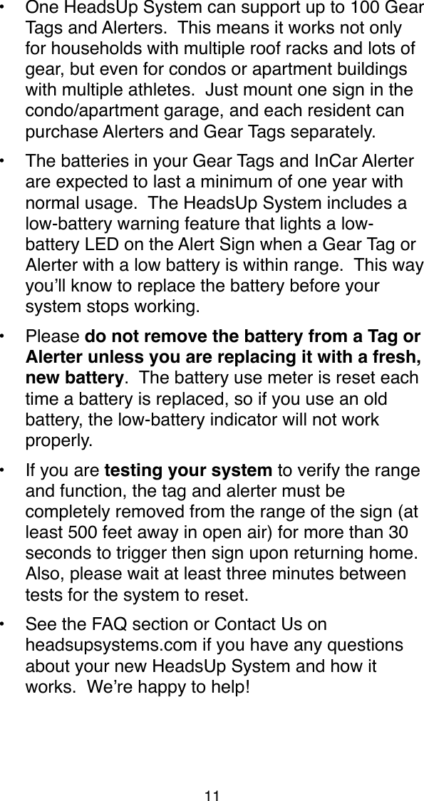  &bull;One HeadsUp System can support up to 100 Gear Tags and Alerters.  This means it works not only for households with multiple roof racks and lots of gear, but even for condos or apartment buildings with multiple athletes.  Just mount one sign in the condo/apartment garage, and each resident can purchase Alerters and Gear Tags separately.&bull;The batteries in your Gear Tags and InCar Alerter are expected to last a minimum of one year with normal usage.  The HeadsUp System includes a low-battery warning feature that lights a low-battery LED on the Alert Sign when a Gear Tag or Alerter with a low battery is within range.  This way you&rsquo;ll know to replace the battery before your system stops working.&bull;Please do not remove the battery from a Tag or Alerter unless you are replacing it with a fresh, new battery.  The battery use meter is reset each time a battery is replaced, so if you use an old battery, the low-battery indicator will not work properly.&bull;If you are testing your system to verify the range and function, the tag and alerter must be completely removed from the range of the sign (at least 500 feet away in open air) for more than 30 seconds to trigger then sign upon returning home.  Also, please wait at least three minutes between tests for the system to reset. &bull;See the FAQ section or Contact Us on headsupsystems.com if you have any questions about your new HeadsUp System and how it works.  We&rsquo;re happy to help!11
