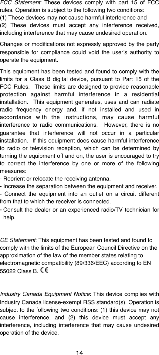FCC  Statement: These  devices comply with  part 15  of  FCC rules. Operation is subject to the following two conditions:(1) These devices may not cause harmful interference and(2)  These  devices  must  accept  any  interference  received, including interference that may cause undesired operation.Changes or  modiﬁcations not expressly approved by the party responsible  for  compliance  could  void  the  user's  authority to operate the equipment.This equipment has been tested and found to  comply with the limits for  a  Class B  digital  device,  pursuant to  Part 15  of the FCC Rules.   These limits are  designed  to provide  reasonable protection  against  harmful  interference  in  a  residential installation.   This equipment generates, uses and can  radiate radio  frequency  energy  and,  if  not  installed  and  used  in accordance  with  the  instructions,  may  cause  harmful interference  to  radio  communications.    However,  there  is  no guarantee  that  interference  will  not  occur  in  a  particular installation.  If this equipment does cause harmful interference to  radio  or  television  reception, which  can  be  determined  by turning the equipment off and on, the user  is encouraged to try to  correct  the  interference  by  one  or  more  of  the  following measures:- Reorient or relocate the receiving antenna.- Increase the separation between the equipment and receiver.-  Connect  the  equipment  into  an  outlet  on  a  circuit  different from that to which the receiver is connected.-Consult the  dealer  or  an experienced radio/TV  technician for help.CE Statement: This equipment has been tested and found tocomply with the limits of the European Council Directive on theapproximation of the law of the member states relating toelectromagnetic compatibility (89/336/EEC) according to EN55022 Class B. Industry Canada Equipment Notice: This device complies with Industry Canada license-exempt RSS  standard(s). Operation is subject to the following two conditions: (1) this device may not cause  interference,  and  (2)  this  device  must  accept  any interference, including  interference  that  may  cause undesired operation of the device.14