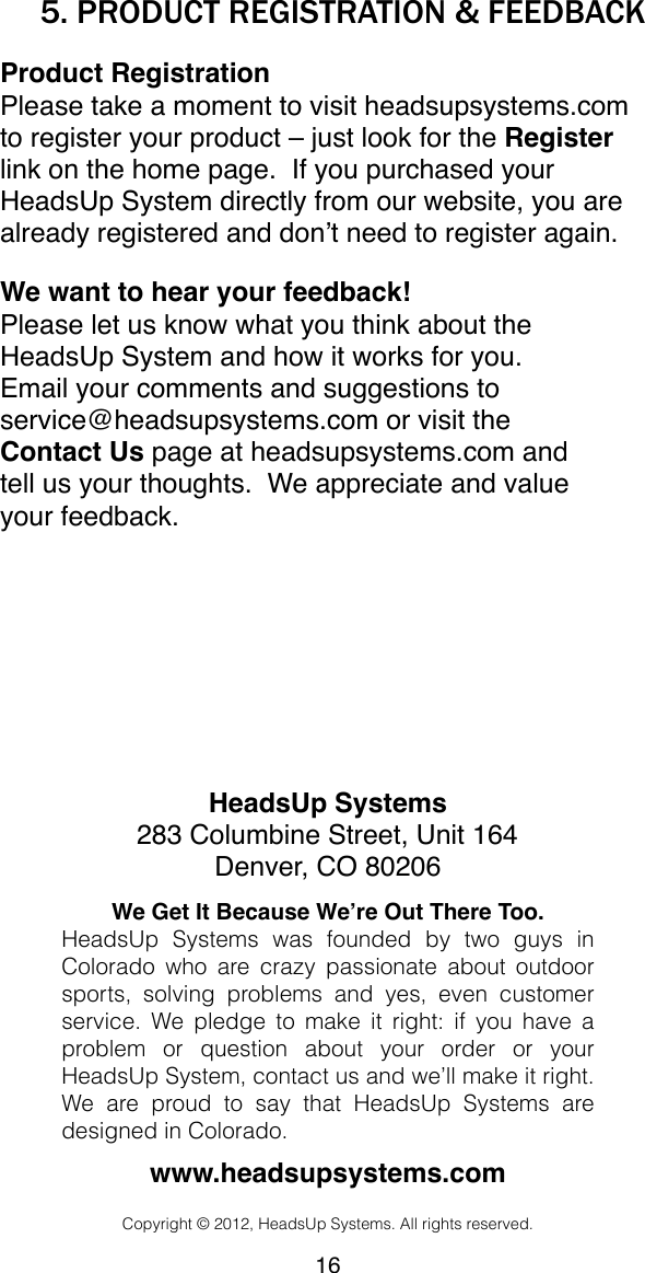 5. PRODUCT REGISTRATION &amp; FEEDBACKProduct RegistrationPlease take a moment to visit headsupsystems.com to register your product &ndash; just look for the Register link on the home page.  If you purchased your HeadsUp System directly from our website, you are already registered and don&rsquo;t need to register again.We want to hear your feedback!Please let us know what you think about the HeadsUp System and how it works for you. Email your comments and suggestions to service@headsupsystems.com or visit the Contact Us page at headsupsystems.com and tell us your thoughts.  We appreciate and value your feedback.HeadsUp Systems283 Columbine Street, Unit 164Denver, CO 80206We Get It Because We&rsquo;re Out There Too.HeadsUp  Systems  was  founded  by!two  guys  in Colorado!who  are  crazy  passionate  about  outdoor sports,  solving  problems  and  yes,  even  customer service.  We pledge  to  make it  right:  if you  have  a problem  or  question  about  your  order  or  your HeadsUp System, contact us and we&rsquo;ll make it right. We  are  proud  to  say  that  HeadsUp  Systems  are designed in Colorado.www.headsupsystems.comCopyright &copy; 2012, HeadsUp Systems. All rights reserved.16