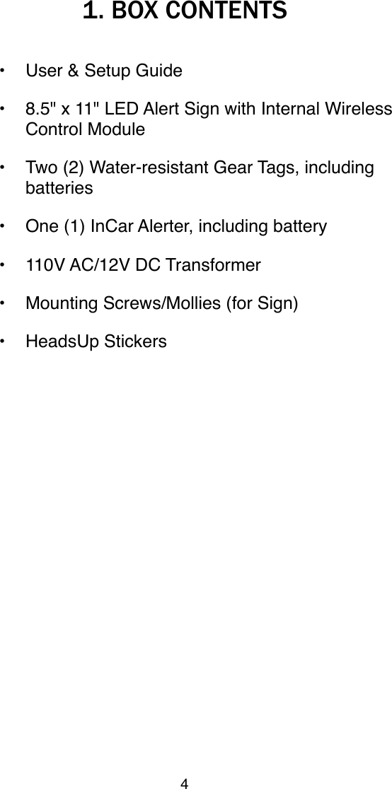 1. BOX CONTENTS&bull; User &amp; Setup Guide &bull; 8.5" x 11" LED Alert Sign with Internal Wireless Control Module&bull; Two (2) Water-resistant Gear Tags, including batteries&bull; One (1) InCar Alerter, including battery&bull; 110V AC/12V DC Transformer &bull; Mounting Screws/Mollies (for Sign)&bull; HeadsUp Stickers4