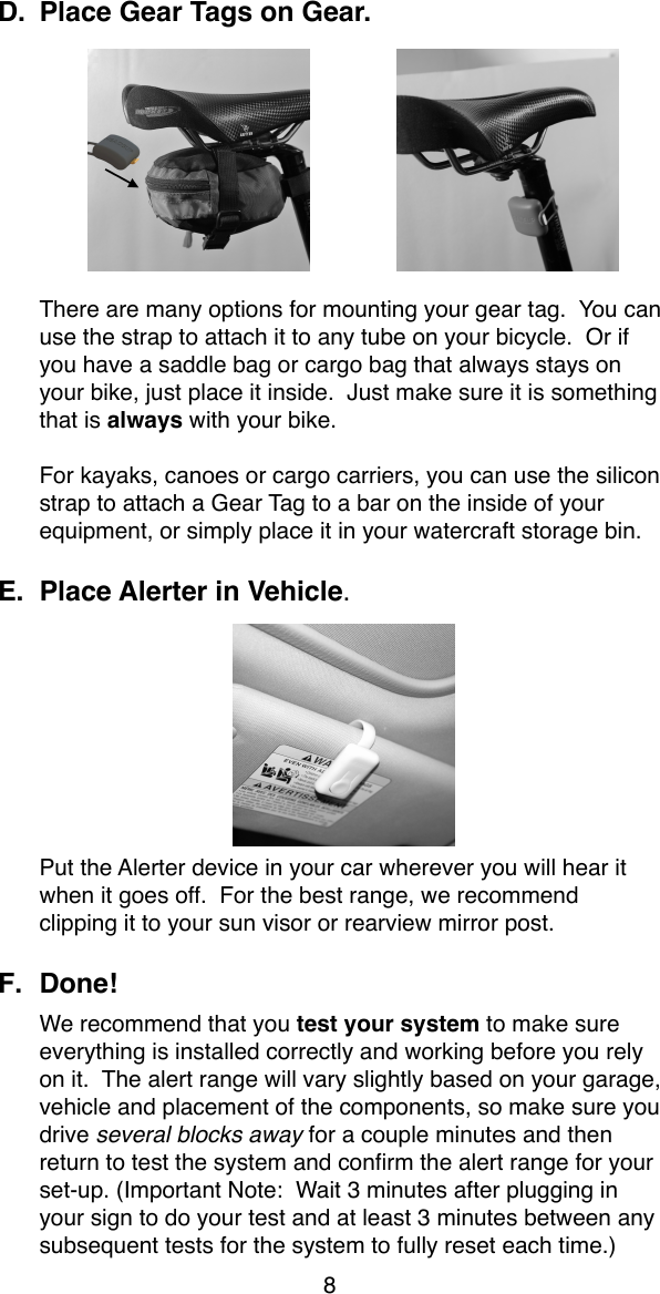 D. Place Gear Tags on Gear.There are many options for mounting your gear tag.  You can use the strap to attach it to any tube on your bicycle.  Or if you have a saddle bag or cargo bag that always stays on your bike, just place it inside.  Just make sure it is something that is always with your bike.For kayaks, canoes or cargo carriers, you can use the silicon strap to attach a Gear Tag to a bar on the inside of your equipment, or simply place it in your watercraft storage bin.E. Place Alerter in Vehicle. Put the Alerter device in your car wherever you will hear it when it goes off.  For the best range, we recommend clipping it to your sun visor or rearview mirror post.F. Done!  We recommend that you test your system to make sure everything is installed correctly and working before you rely on it.  The alert range will vary slightly based on your garage, vehicle and placement of the components, so make sure you drive several blocks away for a couple minutes and then return to test the system and conﬁrm the alert range for your set-up. (Important Note:  Wait 3 minutes after plugging in your sign to do your test and at least 3 minutes between any subsequent tests for the system to fully reset each time.)8