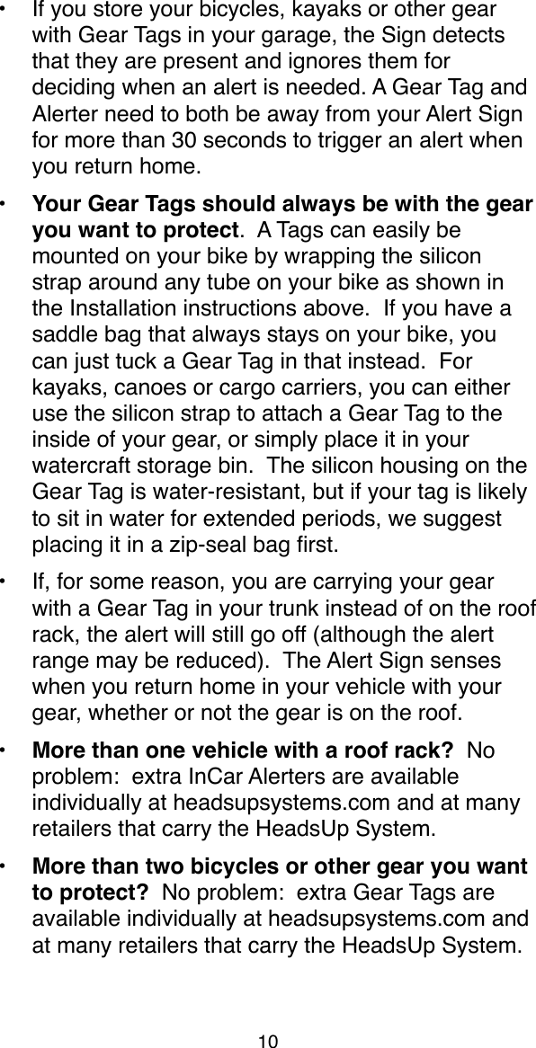 &bull;If you store your bicycles, kayaks or other gear with Gear Tags in your garage, the Sign detects that they are present and ignores them for deciding when an alert is needed. A Gear Tag and Alerter need to both be away from your Alert Sign for more than 30 seconds to trigger an alert when you return home.&bull; Your Gear Tags should always be with the gear you want to protect.  A Tags can easily be mounted on your bike by wrapping the silicon strap around any tube on your bike as shown in the Installation instructions above.  If you have a saddle bag that always stays on your bike, you can just tuck a Gear Tag in that instead.  For kayaks, canoes or cargo carriers, you can either use the silicon strap to attach a Gear Tag to the inside of your gear, or simply place it in your watercraft storage bin.  The silicon housing on the Gear Tag is water-resistant, but if your tag is likely to sit in water for extended periods, we suggest placing it in a zip-seal bag ﬁrst.&bull;If, for some reason, you are carrying your gear with a Gear Tag in your trunk instead of on the roof rack, the alert will still go off (although the alert range may be reduced).  The Alert Sign senses when you return home in your vehicle with your gear, whether or not the gear is on the roof.&bull; More than one vehicle with a roof rack?  No problem:  extra InCar Alerters are available individually at headsupsystems.com and at many retailers that carry the HeadsUp System.  &bull; More than two bicycles or other gear you want to protect?  No problem:  extra Gear Tags are available individually at headsupsystems.com and at many retailers that carry the HeadsUp System. 10