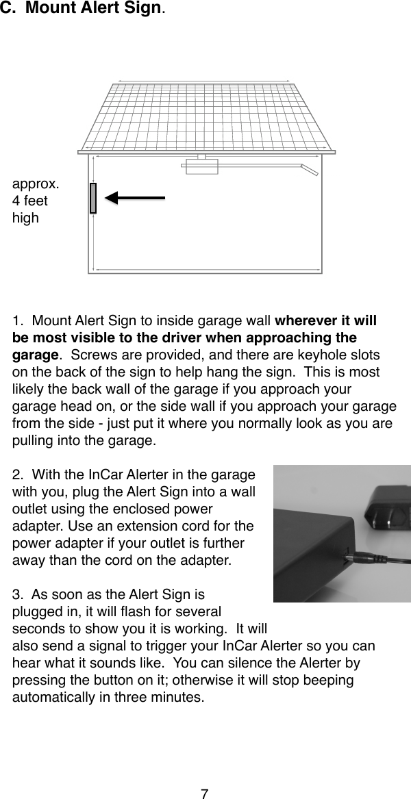 C. Mount Alert Sign.  approx.4 feethigh1.  Mount Alert Sign to inside garage wall wherever it will be most visible to the driver when approaching the garage.  Screws are provided, and there are keyhole slots on the back of the sign to help hang the sign.  This is most likely the back wall of the garage if you approach your garage head on, or the side wall if you approach your garage from the side - just put it where you normally look as you are pulling into the garage.2.  With the InCar Alerter in the garage with you, plug the Alert Sign into a wall outlet using the enclosed power adapter. Use an extension cord for the power adapter if your outlet is further away than the cord on the adapter.3.  As soon as the Alert Sign is plugged in, it will ﬂash for several seconds to show you it is working.  It will also send a signal to trigger your InCar Alerter so you can hear what it sounds like.  You can silence the Alerter by pressing the button on it; otherwise it will stop beeping automatically in three minutes.7