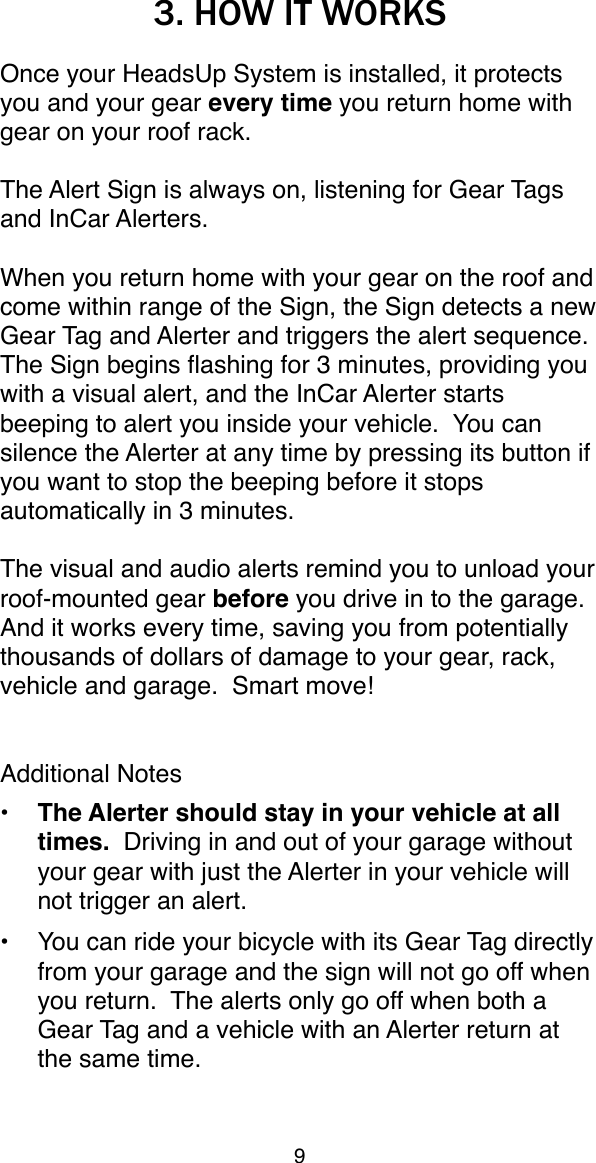 3. HOW IT WORKSOnce your HeadsUp System is installed, it protects you and your gear every time you return home with gear on your roof rack.  The Alert Sign is always on, listening for Gear Tags and InCar Alerters.  When you return home with your gear on the roof and come within range of the Sign, the Sign detects a new Gear Tag and Alerter and triggers the alert sequence.  The Sign begins ﬂashing for 3 minutes, providing you with a visual alert, and the InCar Alerter starts beeping to alert you inside your vehicle.  You can silence the Alerter at any time by pressing its button if you want to stop the beeping before it stops automatically in 3 minutes.The visual and audio alerts remind you to unload your roof-mounted gear before you drive in to the garage.  And it works every time, saving you from potentially thousands of dollars of damage to your gear, rack, vehicle and garage.  Smart move!Additional Notes&bull; The Alerter should stay in your vehicle at all times.  Driving in and out of your garage without your gear with just the Alerter in your vehicle will not trigger an alert.&bull;You can ride your bicycle with its Gear Tag directly from your garage and the sign will not go off when you return.  The alerts only go off when both a Gear Tag and a vehicle with an Alerter return at the same time.9