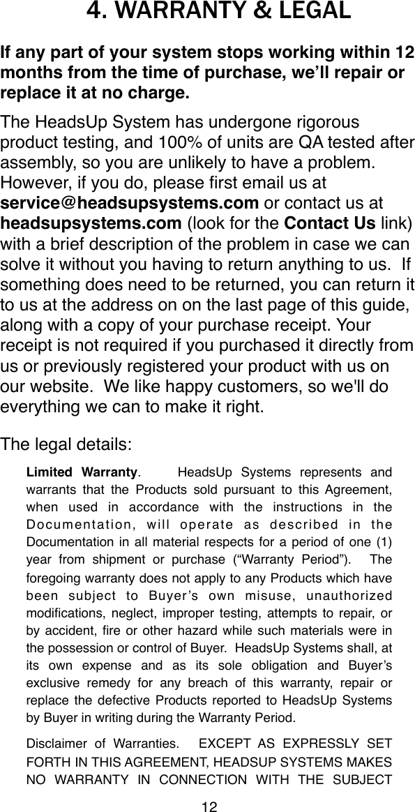 4. WARRANTY &amp; LEGALIf any part of your system stops working within 12 months from the time of purchase, we&rsquo;ll repair or replace it at no charge.The HeadsUp System has undergone rigorous product testing, and 100% of units are QA tested after assembly, so you are unlikely to have a problem. However, if you do, please ﬁrst email us at service@headsupsystems.com or contact us at headsupsystems.com (look for the Contact Us link) with a brief description of the problem in case we can solve it without you having to return anything to us.  If something does need to be returned, you can return it to us at the address on on the last page of this guide, along with a copy of your purchase receipt. Your receipt is not required if you purchased it directly from us or previously registered your product with us on our website. "We like happy customers, so we'll do everything we can to make it right.The legal details:Limited  Warranty." "HeadsUp   Systems  represents  and warrants  that  the  Products  sold  pursuant  to  this Agreement, when  used  in  accordance  with  the  instructions  in  the Documentation,  will  operate  as  described  in  the Documentation in  all material  respects for  a  period of one  (1) year  from  shipment  or  purchase  (&ldquo;Warranty  Period&rdquo;)."  The foregoing warranty does not apply to any Products which have been  subject  to  Buyer&rsquo;s  own  misuse,  unauthorized modiﬁcations, neglect, improper  testing, attempts to repair, or by accident,  ﬁre or  other  hazard while such  materials were  in the possession or control of Buyer." HeadsUp Systems shall, at its  own  expense  and  as  its  sole  obligation  and  Buyer&rsquo;s exclusive  remedy  for  any  breach  of  this  warranty,  repair  or replace the defective  Products reported to HeadsUp  Systems by Buyer in writing during the Warranty Period.Disclaimer  of  Warranties."  EXCEPT  AS  EXPRESSLY  SET FORTH IN THIS  AGREEMENT,  HEADSUP SYSTEMS  MAKES NO  WARRANTY   IN  CONNECTION  WITH  THE  SUBJECT 12