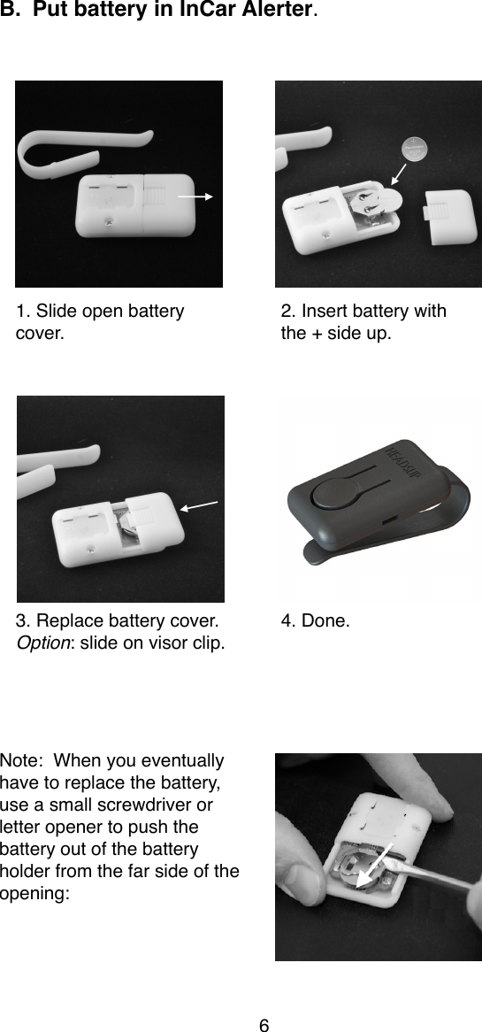 B. Put battery in InCar Alerter.    1. Slide open battery!2. Insert battery withcover.!the + side up.3. Replace battery cover.!4. Done.Option: slide on visor clip.Note:  When you eventually have to replace the battery, use a small screwdriver or letter opener to push the battery out of the battery holder from the far side of the opening:6