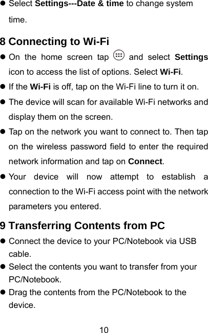  10z Select Settings---Date &amp; time to change system time. 8 Connecting to Wi-Fi z On the home screen tap   and select Settings icon to access the list of options. Select Wi-Fi. z If the Wi-Fi is off, tap on the Wi-Fi line to turn it on. z The device will scan for available Wi-Fi networks and display them on the screen. z Tap on the network you want to connect to. Then tap on the wireless password field to enter the required network information and tap on Connect. z Your device will now attempt to establish a connection to the Wi-Fi access point with the network parameters you entered. 9 Transferring Contents from PC z Connect the device to your PC/Notebook via USB cable. z Select the contents you want to transfer from your PC/Notebook. z Drag the contents from the PC/Notebook to the device. 