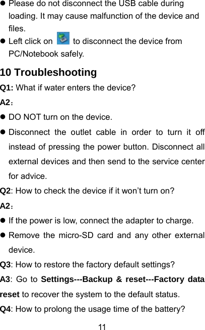  11z Please do not disconnect the USB cable during loading. It may cause malfunction of the device and files. z Left click on    to disconnect the device from PC/Notebook safely. 10 Troubleshooting Q1: What if water enters the device? A2： z DO NOT turn on the device. z Disconnect the outlet cable in order to turn it off instead of pressing the power button. Disconnect all external devices and then send to the service center for advice. Q2: How to check the device if it won’t turn on? A2： z If the power is low, connect the adapter to charge. z Remove the micro-SD card and any other external device. Q3: How to restore the factory default settings? A3: Go to Settings---Backup &amp; reset---Factory data reset to recover the system to the default status. Q4: How to prolong the usage time of the battery? 