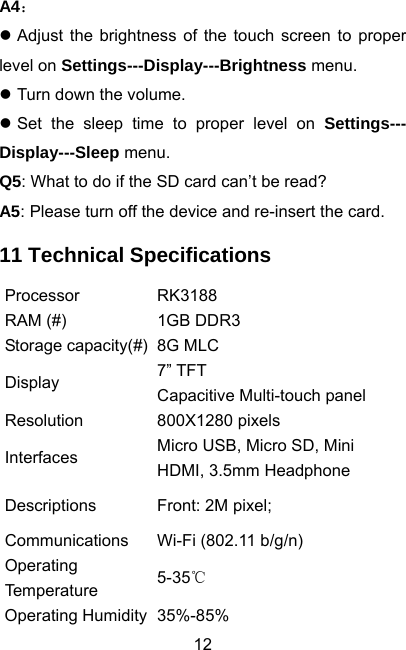  12A4： z Adjust the brightness of the touch screen to proper level on Settings---Display---Brightness menu. z Turn down the volume. z Set the sleep time to proper level on Settings--- Display---Sleep menu. Q5: What to do if the SD card can’t be read? A5: Please turn off the device and re-insert the card. 11 Technical Specifications Processor RK3188 RAM (#)  1GB DDR3 Storage capacity(#) 8G MLC Display  7” TFT Capacitive Multi-touch panel Resolution 800X1280 pixels Interfaces  Micro USB, Micro SD, Mini HDMI, 3.5mm Headphone Descriptions  Front: 2M pixel;   Communications  Wi-Fi (802.11 b/g/n) Operating Temperature  5-35℃ Operating Humidity 35%-85% 