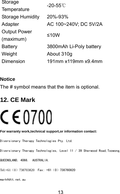  13Storage Temperature  -20-55℃ Storage Humidity  20%-93% Adapter  AC 100~240V; DC 5V/2A Output Power (maximum) ≤10W Battery  3800mAh Li-Poly battery Weight About 310g Dimension 191mm x119mm x9.4mm   Notice The # symbol means that the item is optional. 12. CE Mark  For warranty work,technical support,or information contact: Diversionary Therapy Technologies Pty. Ltd. Diversionary Therapy Technologies, Level 11 / 39 Sherwood Road,Toowong, QUEENSLAND, 4066.  AUSTRALIA. Tel:+61（0）738703820  Fax: +61（0）738760820 mark@dtt.net.au 