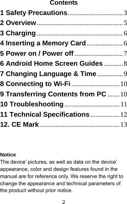  2Contents 1 Safety Precautions................................32 Overview..................................................53 Charging..................................................64 Inserting a Memory Card.....................65 Power on / Power off ............................76 Android Home Screen Guides ...........87 Changing Language &amp; Time...............98 Connecting to Wi-Fi............................109 Transferring Contents from PC .......1010 Troubleshooting................................ 1111 Technical Specifications.................1212. CE Mark ..............................................13  Notice The device’ pictures, as well as data on the device’ appearance, color and design features found in the manual are for reference only. We reserve the right to change the appearance and technical parameters of the product without prior notice. 