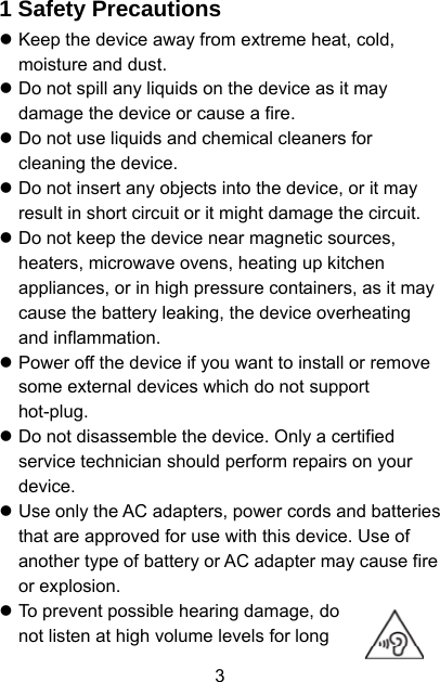  3 1 Safety Precautions z Keep the device away from extreme heat, cold, moisture and dust. z Do not spill any liquids on the device as it may damage the device or cause a fire. z Do not use liquids and chemical cleaners for cleaning the device. z Do not insert any objects into the device, or it may result in short circuit or it might damage the circuit. z Do not keep the device near magnetic sources, heaters, microwave ovens, heating up kitchen appliances, or in high pressure containers, as it may cause the battery leaking, the device overheating and inflammation. z Power off the device if you want to install or remove some external devices which do not support hot-plug. z Do not disassemble the device. Only a certified service technician should perform repairs on your device. z Use only the AC adapters, power cords and batteries that are approved for use with this device. Use of another type of battery or AC adapter may cause fire or explosion. z To prevent possible hearing damage, do not listen at high volume levels for long 