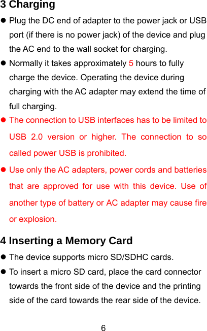  63 Charging z Plug the DC end of adapter to the power jack or USB port (if there is no power jack) of the device and plug the AC end to the wall socket for charging. z Normally it takes approximately 5 hours to fully charge the device. Operating the device during charging with the AC adapter may extend the time of full charging. z The connection to USB interfaces has to be limited to USB 2.0 version or higher. The connection to so called power USB is prohibited. z Use only the AC adapters, power cords and batteries that are approved for use with this device. Use of another type of battery or AC adapter may cause fire or explosion. 4 Inserting a Memory Card z The device supports micro SD/SDHC cards. z To insert a micro SD card, place the card connector towards the front side of the device and the printing side of the card towards the rear side of the device. 