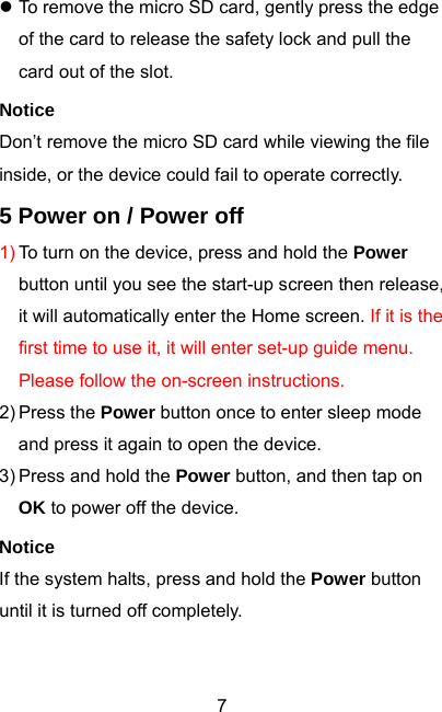  7z To remove the micro SD card, gently press the edge of the card to release the safety lock and pull the card out of the slot. Notice Don’t remove the micro SD card while viewing the file inside, or the device could fail to operate correctly. 5 Power on / Power off 1) To turn on the device, press and hold the Power button until you see the start-up screen then release, it will automatically enter the Home screen. If it is the first time to use it, it will enter set-up guide menu. Please follow the on-screen instructions. 2) Press the  Power button once to enter sleep mode and press it again to open the device. 3) Press and hold the Power button, and then tap on OK to power off the device. Notice If the system halts, press and hold the Power button until it is turned off completely.   