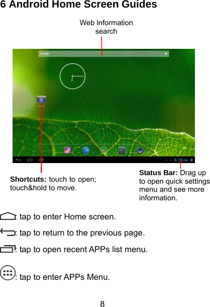  8 6 Android Home Screen Guides             : tap to enter Home screen. : tap to return to the previous page. : tap to open recent APPs list menu. : tap to enter APPs Menu. Status Bar: Drag up to open quick settings menu and see more information. Web Information search Shortcuts: touch to open; touch&amp;hold to move. 