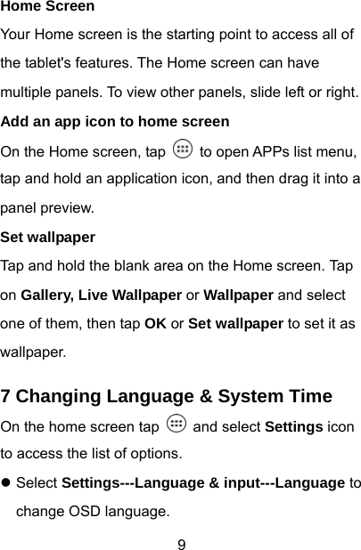  9 Home Screen Your Home screen is the starting point to access all of the tablet&apos;s features. The Home screen can have multiple panels. To view other panels, slide left or right. Add an app icon to home screen On the Home screen, tap    to open APPs list menu, tap and hold an application icon, and then drag it into a panel preview. Set wallpaper Tap and hold the blank area on the Home screen. Tap on Gallery, Live Wallpaper or Wallpaper and select one of them, then tap OK or Set wallpaper to set it as wallpaper.  7 Changing Language &amp; System Time On the home screen tap   and select Settings icon to access the list of options.   z Select Settings---Language &amp; input---Language to change OSD language. 