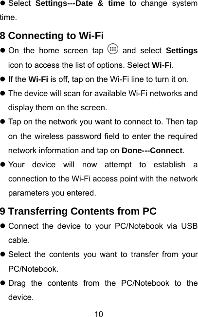  10z Select  Settings---Date &amp; time to change system time. 8 Connecting to Wi-Fi z On the home screen tap   and select Settings icon to access the list of options. Select Wi-Fi. z If the Wi-Fi is off, tap on the Wi-Fi line to turn it on. z The device will scan for available Wi-Fi networks and display them on the screen. z Tap on the network you want to connect to. Then tap on the wireless password field to enter the required network information and tap on Done---Connect. z Your device will now attempt to establish a connection to the Wi-Fi access point with the network parameters you entered. 9 Transferring Contents from PC z Connect the device to your PC/Notebook via USB cable. z Select the contents you want to transfer from your PC/Notebook. z Drag the contents from the PC/Notebook to the device. 