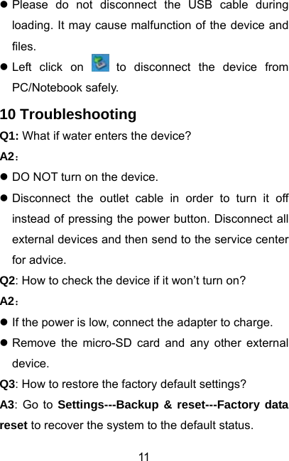  11z Please do not disconnect the USB cable during loading. It may cause malfunction of the device and files. z Left click on   to disconnect the device from PC/Notebook safely. 10 Troubleshooting Q1: What if water enters the device? A2： z DO NOT turn on the device. z Disconnect the outlet cable in order to turn it off instead of pressing the power button. Disconnect all external devices and then send to the service center for advice. Q2: How to check the device if it won’t turn on? A2： z If the power is low, connect the adapter to charge. z Remove the micro-SD card and any other external device. Q3: How to restore the factory default settings? A3: Go to Settings---Backup &amp; reset---Factory data reset to recover the system to the default status. 