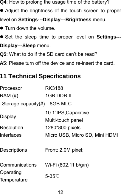  12Q4: How to prolong the usage time of the battery? z Adjust the brightness of the touch screen to proper level on Settings---Display---Brightness menu. z Turn down the volume. z Set the sleep time to proper level on Settings--- Display---Sleep menu. Q5: What to do if the SD card can’t be read? A5: Please turn off the device and re-insert the card. 11 Technical Specifications Processor RK3188 RAM (#)  1GB DDRIII  Storage capacity(#)  8GB MLC Display  10.1”IPS,Capacitive Multi-touch panel Resolution 1280*800 pixels Interfaces  Micro USB, Micro SD, Mini HDMIDescriptions  Front: 2.0M pixel;    Communications  Wi-Fi (802.11 b/g/n) Operating Temperature  5-35℃ 