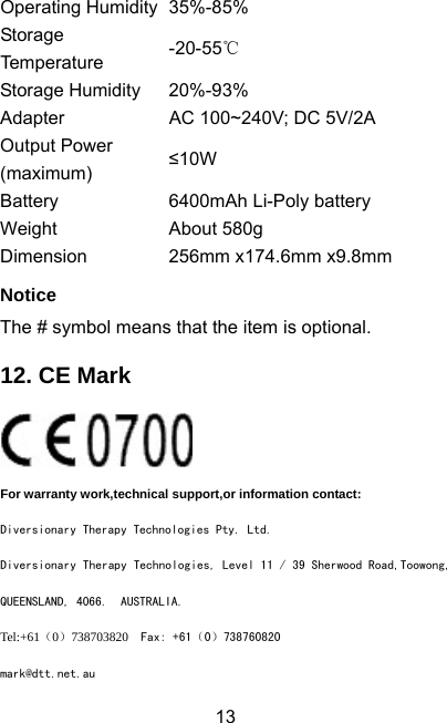  13Operating Humidity 35%-85% Storage Temperature  -20-55℃ Storage Humidity  20%-93% Adapter  AC 100~240V; DC 5V/2A Output Power (maximum) ≤10W Battery  6400mAh Li-Poly battery Weight About 580g Dimension  256mm x174.6mm x9.8mm Notice The # symbol means that the item is optional. 12. CE Mark  For warranty work,technical support,or information contact: Diversionary Therapy Technologies Pty. Ltd. Diversionary Therapy Technologies, Level 11 / 39 Sherwood Road,Toowong, QUEENSLAND, 4066.  AUSTRALIA. Tel:+61（0）738703820  Fax: +61（0）738760820 mark@dtt.net.au 