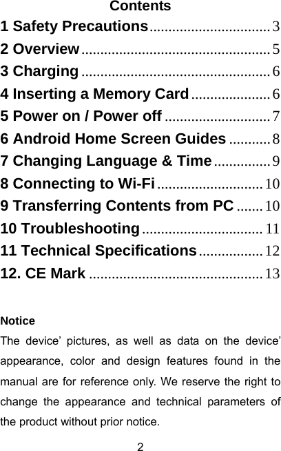  2Contents 1 Safety Precautions................................32 Overview..................................................53 Charging..................................................64 Inserting a Memory Card.....................65 Power on / Power off ............................76 Android Home Screen Guides ...........87 Changing Language &amp; Time...............98 Connecting to Wi-Fi............................109 Transferring Contents from PC .......1010 Troubleshooting................................ 1111 Technical Specifications.................1212. CE Mark ..............................................13 Notice The device’ pictures, as well as data on the device’ appearance, color and design features found in the manual are for reference only. We reserve the right to change the appearance and technical parameters of the product without prior notice. 