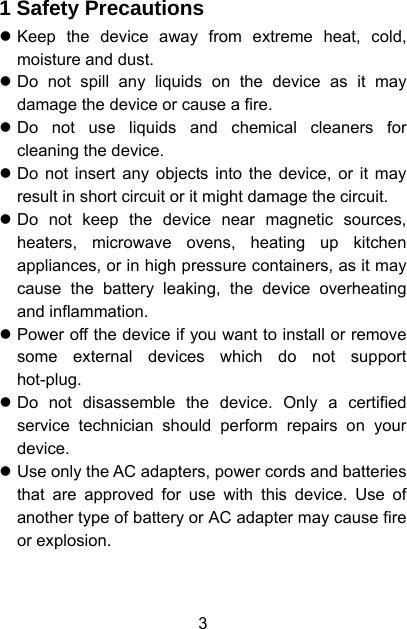  3 1 Safety Precautions z Keep the device away from extreme heat, cold, moisture and dust. z Do not spill any liquids on the device as it may damage the device or cause a fire. z Do not use liquids and chemical cleaners for cleaning the device. z Do not insert any objects into the device, or it may result in short circuit or it might damage the circuit. z Do not keep the device near magnetic sources, heaters, microwave ovens, heating up kitchen appliances, or in high pressure containers, as it may cause the battery leaking, the device overheating and inflammation. z Power off the device if you want to install or remove some external devices which do not support hot-plug. z Do not disassemble the device. Only a certified service technician should perform repairs on your device. z Use only the AC adapters, power cords and batteries that are approved for use with this device. Use of another type of battery or AC adapter may cause fire or explosion. 