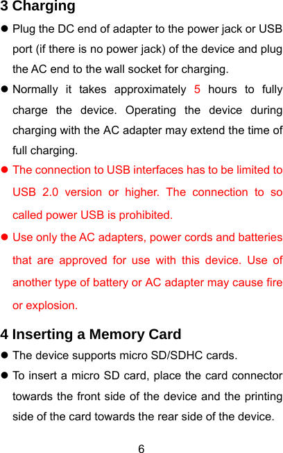  63 Charging z Plug the DC end of adapter to the power jack or USB port (if there is no power jack) of the device and plug the AC end to the wall socket for charging. z Normally it takes approximately 5 hours to fully charge the device. Operating the device during charging with the AC adapter may extend the time of full charging. z The connection to USB interfaces has to be limited to USB 2.0 version or higher. The connection to so called power USB is prohibited. z Use only the AC adapters, power cords and batteries that are approved for use with this device. Use of another type of battery or AC adapter may cause fire or explosion. 4 Inserting a Memory Card z The device supports micro SD/SDHC cards. z To insert a micro SD card, place the card connector towards the front side of the device and the printing side of the card towards the rear side of the device. 