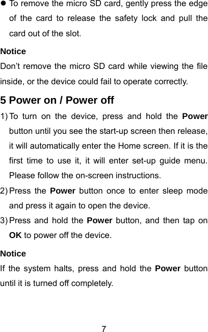  7z To remove the micro SD card, gently press the edge of the card to release the safety lock and pull the card out of the slot. Notice Don’t remove the micro SD card while viewing the file inside, or the device could fail to operate correctly. 5 Power on / Power off 1) To turn on the device, press and hold the Power button until you see the start-up screen then release, it will automatically enter the Home screen. If it is the first time to use it, it will enter set-up guide menu. Please follow the on-screen instructions. 2) Press  the  Power button once to enter sleep mode and press it again to open the device. 3) Press and hold the Power button, and then tap on OK to power off the device. Notice If the system halts, press and hold the Power button until it is turned off completely.  