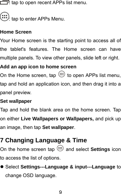  9: tap to open recent APPs list menu. : tap to enter APPs Menu. Home Screen Your Home screen is the starting point to access all of the tablet&apos;s features. The Home screen can have multiple panels. To view other panels, slide left or right. Add an app icon to home screen On the Home screen, tap    to open APPs list menu, tap and hold an application icon, and then drag it into a panel preview. Set wallpaper Tap and hold the blank area on the home screen. Tap on either Live Wallpapers or Wallpapers, and pick up an image, then tap Set wallpaper.  7 Changing Language &amp; Time On the home screen tap   and select Settings icon to access the list of options.   z Select Settings---Language &amp; input---Language to change OSD language. 