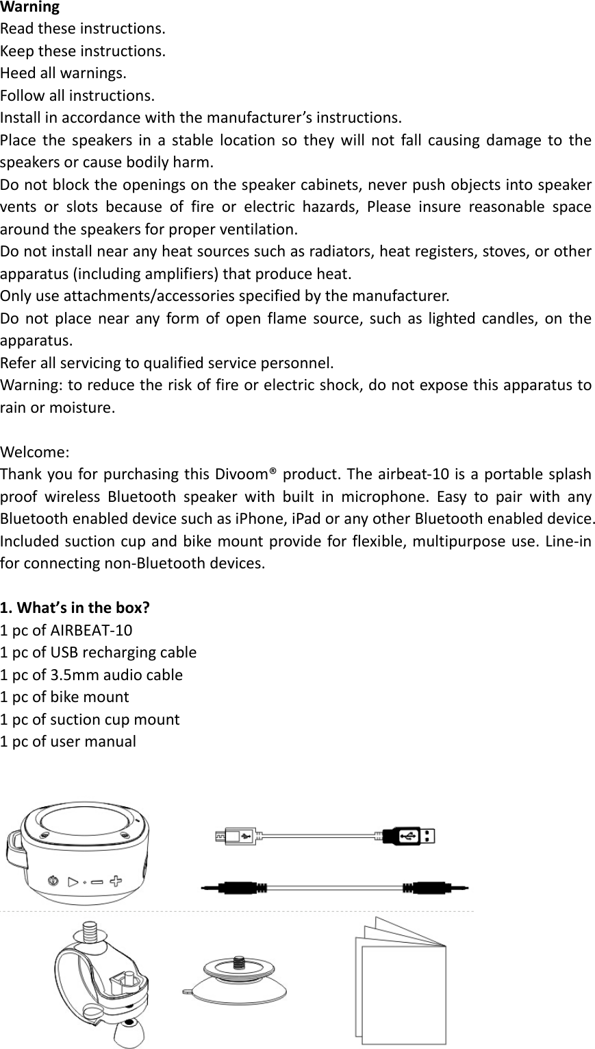  WarningReadtheseinstructions.Keeptheseinstructions.Heedallwarnings.Followallinstructions.Installinaccordancewiththemanufacturer’sinstructions.Placethespeakersinastablelocationsotheywillnotfallcausingdamagetothespeakersorcausebodilyharm.Donotblocktheopeningsonthespeakercabinets,neverpushobjectsintospeakerventsorslotsbecauseoffireorelectrichazards,Pleaseinsurereasonablespacearoundthespeakersforproperventilation.Donotinstallnearanyheatsourcessuchasradiators,heatregisters,stoves,orotherapparatus(includingamplifiers)thatproduceheat.Onlyuseattachments/accessoriesspecifiedbythemanufacturer.Donotplacenearanyformofopenflamesource,suchaslightedcandles,ontheapparatus.Referallservicingtoqualifiedservicepersonnel.Warning:toreducetheriskoffireorelectricshock,donotexposethisapparatustorainormoisture.Welcome:ThankyouforpurchasingthisDivoom®product.Theairbeat‐10isaportablesplashproofwirelessBluetoothspeakerwithbuiltinmicrophone.EasytopairwithanyBluetoothenableddevicesuchasiPhone,iPadoranyotherBluetoothenableddevice.Includedsuctioncupandbikemountprovideforflexible,multipurposeuse.Line‐inforconnectingnon‐Bluetoothdevices.1.What’sinthebox?1pcofAIRBEAT‐101pcofUSBrechargingcable1pcof3.5mmaudiocable1pcofbikemount1pcofsuctioncupmount1pcofusermanual 