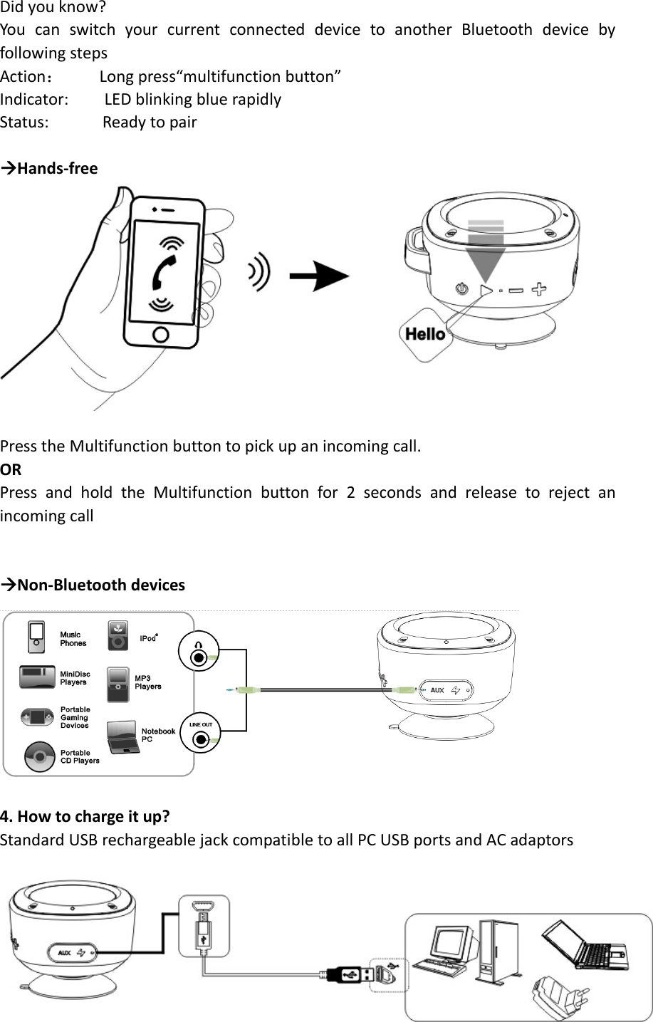 Didyouknow?YoucanswitchyourcurrentconnecteddevicetoanotherBluetoothdevicebyfollowingstepsAction：Longpress“multifunctionbutton”Indicator:LEDblinkingbluerapidlyStatus:ReadytopairÆHands‐free PresstheMultifunctionbuttontopickupanincomingcall.ORPressandholdtheMultifunctionbuttonfor2secondsandreleasetorejectanincomingcallÆNon‐Bluetoothdevices 4.Howtochargeitup?StandardUSBrechargeablejackcompatibletoallPCUSBportsandACadaptors