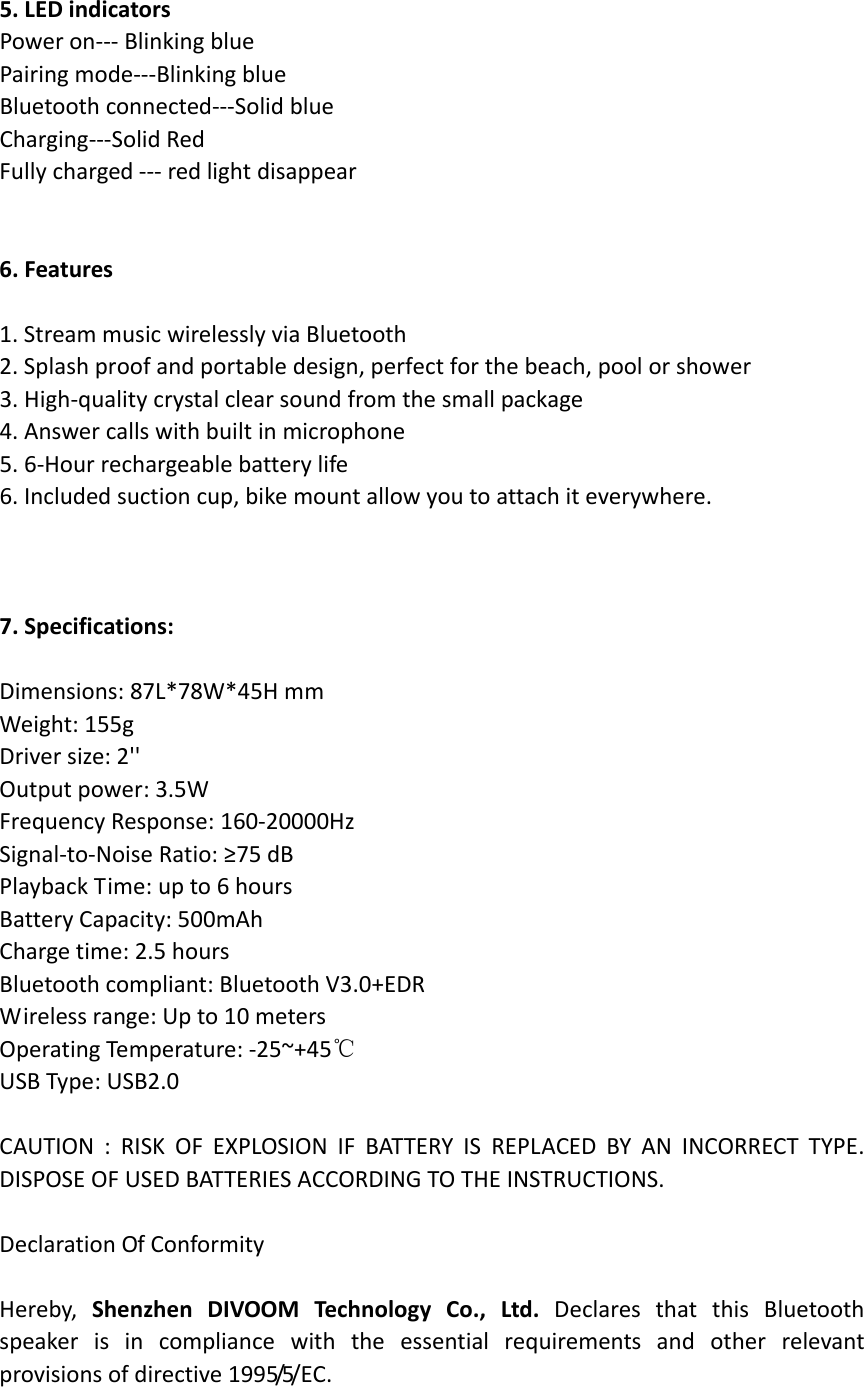 5.LEDindicatorsPoweron‐‐‐BlinkingbluePairingmode‐‐‐BlinkingblueBluetoothconnected‐‐‐SolidblueCharging‐‐‐SolidRedFullycharged‐‐‐redlightdisappear6.Features1.StreammusicwirelesslyviaBluetooth2.Splashproofandportabledesign,perfectforthebeach,poolorshower3.High‐qualitycrystalclearsoundfromthesmallpackage4.Answercallswithbuiltinmicrophone5.6‐Hourrechargeablebatterylife6.Includedsuctioncup,bikemountallowyoutoattachiteverywhere.7.Specifications:Dimensions:87L*78W*45HmmWeight:155gDriversize:2&apos;&apos;Outputpower:3.5WFrequencyResponse:160‐20000HzSignal‐to‐NoiseRatio:≥75dBPlaybackTime:upto6hoursBatteryCapacity:500mAhChargetime:2.5hoursBluetoothcompliant:BluetoothV3.0+EDRWirelessrange:Upto10metersOperatingTemperature:‐25~+45℃USBType:USB2.0CAUTION:RISKOFEXPLOSIONIFBATTERYISREPLACEDBYANINCORRECTTYPE.DISPOSEOFUSEDBATTERIESACCORDINGTOTHEINSTRUCTIONS.DeclarationOfConformityHereby,ShenzhenDIVOOMTechnologyCo.,Ltd.DeclaresthatthisBluetoothspeakerisincompliancewiththeessentialrequirementsandotherrelevantprovisionsofdirective1 9 9 5/5/ E C . 