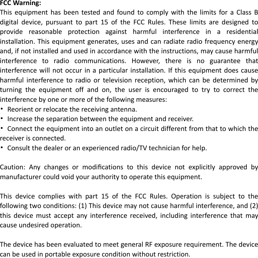 FCCWarning:ThisequipmenthasbeentestedandfoundtocomplywiththelimitsforaClassBdigitaldevice,pursuanttopart15oftheFCCRules.Theselimitsaredesignedtoprovidereasonableprotectionagainstharmfulinterferenceinaresidentialinstallation.Thisequipmentgenerates,usesandcanradiateradiofrequencyenergyand,ifnotinstalledandusedinaccordancewiththeinstructions,maycauseharmfulinterferencetoradiocommunications.However,thereisnoguaranteethatinterferencewillnotoccurinaparticularinstallation.Ifthisequipmentdoescauseharmfulinterferencetoradioortelevisionreception,whichcanbedeterminedbyturningtheequipmentoffandon,theuserisencouragedtotrytocorrecttheinterferencebyoneormoreofthefollowingmeasures:•Reorientorrelocatethereceivingantenna.•Increasetheseparationbetweentheequipmentandreceiver.•Connecttheequipmentintoanoutletonacircuitdifferentfromthattowhichthereceiverisconnected.•Consultthedealeroranexperiencedradio/TVtechnicianforhelp.Caution:Anychangesormodiﬁcationstothisdevicenotexplicitlyapprovedbymanufacturercouldvoidyourauthoritytooperatethisequipment.Thisdevicecomplieswithpart15oftheFCCRules.Operationissubjecttothefollowingtwoconditions:(1)Thisdevicemaynotcauseharmfulinterference,and(2)thisdevicemustacceptanyinterferencereceived,includinginterferencethatmaycauseundesiredoperation.ThedevicehasbeenevaluatedtomeetgeneralRFexposurerequirement.Thedevicecanbeusedinportableexposureconditionwithoutrestriction.