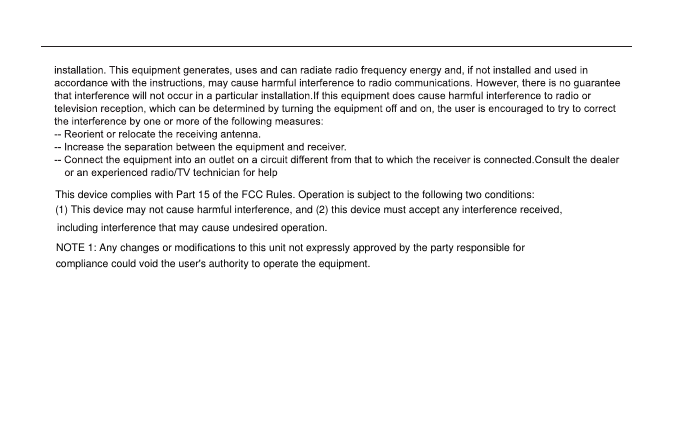 This device complies with Part 15 of the FCC Rules. Operation is subject to the following two conditions:(1) This device may not cause harmful interference, and (2) this device must accept any interference received,including interference that may cause undesired operation.NOTE 1: Any changes or modifications to this unit not expressly approved by the party responsible for compliance could void the user&apos;s authority to operate the equipment.