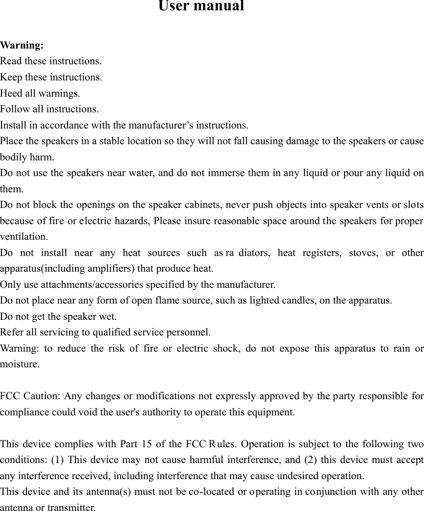 User manual  Warning: Read these instructions. Keep these instructions. Heed all warnings. Follow all instructions. Install in accordance with the manufacturer’s instructions. Place the speakers in a stable location so they will not fall causing damage to the speakers or cause bodily harm. Do not use the speakers near water, and do not immerse them in any liquid or pour any liquid on them. Do not block the openings on the speaker cabinets, never push objects into speaker vents or slots because of fire or electric hazards, Please insure reasonable space around the speakers for proper ventilation. Do not install near any heat sources such as ra diators, heat registers, stoves, or other apparatus(including amplifiers) that produce heat. Only use attachments/accessories specified by the manufacturer. Do not place near any form of open flame source, such as lighted candles, on the apparatus. Do not get the speaker wet. Refer all servicing to qualified service personnel. Warning: to reduce the risk of fire or electric shock, do not expose this apparatus to rain or moisture.  FCC Caution: Any changes or modifications not expressly approved by the party responsible for compliance could void the user&apos;s authority to operate this equipment.  This device complies with Part 15 of the FCC Rules. Operation is subject to the following two conditions: (1) This device may not cause harmful interference, and (2) this device must accept any interference received, including interference that may cause undesired operation. This device and its antenna(s) must not be co-located or operating in conjunction with any other antenna or transmitter.            