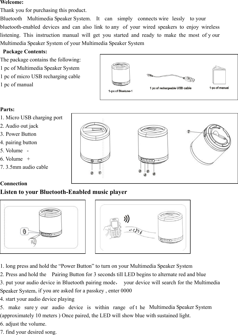  Welcome: Thank you for purchasing this product.   Bluetooth  Multimedia Speaker System. It can simply connects wire lessly to your bluetooth-enabled devices and can also link to any  of your wired speakers to enjoy wireless listening. This instruction manual will get you started and ready to make the most of y our Multimedia Speaker System of your Multimedia Speaker System Package Contents: The package contains the following: 1 pc of Multimedia Speaker System 1 pc of micro USB recharging cable 1 pc of manual   Parts: 1. Micro USB charging port 2. Audio out jack   3. Power Button 4. pairing button 5. Volume  - 6. Volume  + 7. 3.5mm audio cable  Connection Listen to your Bluetooth-Enabled music player         1. long press and hold the “Power Button” to turn on your Multimedia Speaker System 2. Press and hold the    Pairing Button for 3 seconds till LED begins to alternate red and blue 3. put your audio device in Bluetooth pairing mode，  your device will search for the Multimedia Speaker System, if you are asked for a passkey , enter 0000 4. start your audio device playing   5. make sure y our audio device is within range of t he Multimedia Speaker System (approximately 10 meters ) Once paired, the LED will show blue with sustained light. 6. adjust the volume. 7. find your desired song.     