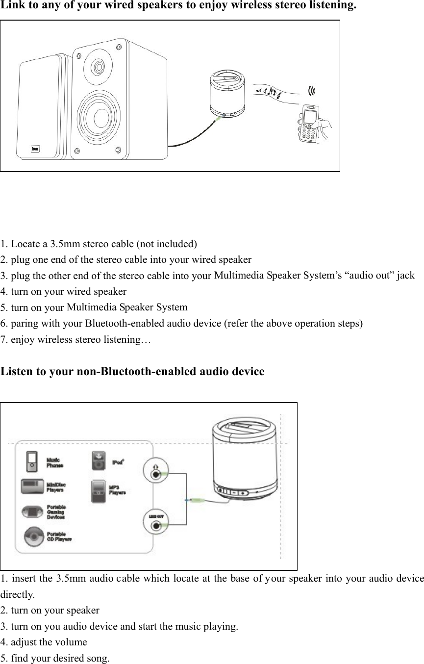  Link to any of your wired speakers to enjoy wireless stereo listening.               1. Locate a 3.5mm stereo cable (not included) 2. plug one end of the stereo cable into your wired speaker 3. plug the other end of the stereo cable into your Multimedia Speaker System’s “audio out” jack 4. turn on your wired speaker 5. turn on your Multimedia Speaker System 6. paring with your Bluetooth-enabled audio device (refer the above operation steps) 7. enjoy wireless stereo listening…  Listen to your non-Bluetooth-enabled audio device             1. insert the 3.5mm audio cable which locate at the base of your speaker into your audio device directly. 2. turn on your speaker 3. turn on you audio device and start the music playing. 4. adjust the volume 5. find your desired song.  