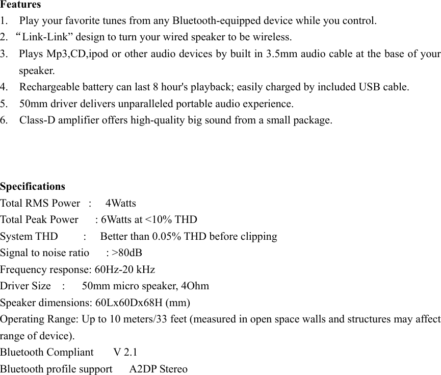 Features 1.    Play your favorite tunes from any Bluetooth-equipped device while you control. 2. “Link-Link” design to turn your wired speaker to be wireless. 3. Plays Mp3,CD,ipod or other audio devices by built in 3.5mm audio cable at the base of your speaker. 4.    Rechargeable battery can last 8 hour&apos;s playback; easily charged by included USB cable. 5.    50mm driver delivers unparalleled portable audio experience.   6.    Class-D amplifier offers high-quality big sound from a small package.    Specifications Total RMS Power  :   4Watts Total Peak Power      : 6Watts at &lt;10% THD System THD      :   Better than 0.05% THD before clipping Signal to noise ratio      : &gt;80dB Frequency response: 60Hz-20 kHz Driver Size  :   50mm micro speaker, 4Ohm Speaker dimensions: 60Lx60Dx68H (mm) Operating Range: Up to 10 meters/33 feet (measured in open space walls and structures may affect range of device). Bluetooth Compliant    V 2.1  Bluetooth profile support   A2DP Stereo  