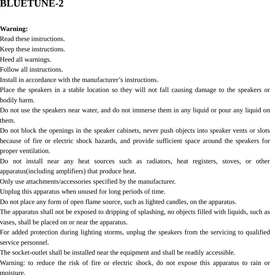 BLUETUNE-2  Warning: Read these instructions. Keep these instructions. Heed all warnings. Follow all instructions. Install in accordance with the manufacturer’s instructions. Place the speakers in a stable location so they will not fall causing damage to the speakers or bodily harm. Do not use the speakers near water, and do not immerse them in any liquid or pour any liquid on them. Do not block the openings in the speaker cabinets, never push objects into speaker vents or slots because of fire or electric shock hazards, and provide sufficient space around the speakers for proper ventilation. Do not install near any heat sources such as radiators, heat registers, stoves, or other apparatus(including amplifiers) that produce heat. Only use attachments/accessories specified by the manufacturer. Unplug this apparatus when unused for long periods of time. Do not place any form of open flame source, such as lighted candles, on the apparatus. The apparatus shall not be exposed to dripping of splashing, no objects filled with liquids, such as vases, shall be placed on or near the apparatus. For added protection during lighting storms, unplug the speakers from the servicing to qualified service personnel. The socket-outlet shall be installed near the equipment and shall be readily accessible. Warning: to reduce the risk of fire or electric shock, do not expose this apparatus to rain or moisture.                 
