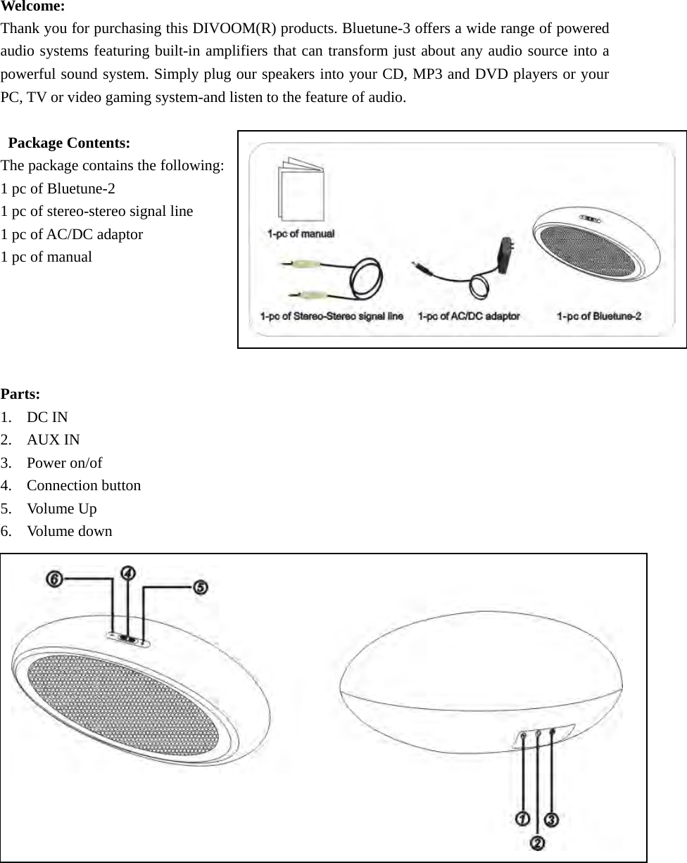 Welcome: Thank you for purchasing this DIVOOM(R) products. Bluetune-3 offers a wide range of powered audio systems featuring built-in amplifiers that can transform just about any audio source into a powerful sound system. Simply plug our speakers into your CD, MP3 and DVD players or your PC, TV or video gaming system-and listen to the feature of audio.  Package Contents: The package contains the following: 1 pc of Bluetune-2 1 pc of stereo-stereo signal line 1 pc of AC/DC adaptor 1 pc of manual      Parts: 1. DC IN 2. AUX IN 3. Power on/of 4. Connection button 5. Volume Up  6. Volume down              2. Connect Wall adaptor to DIVO. Connet adaptor to wall outlet.        