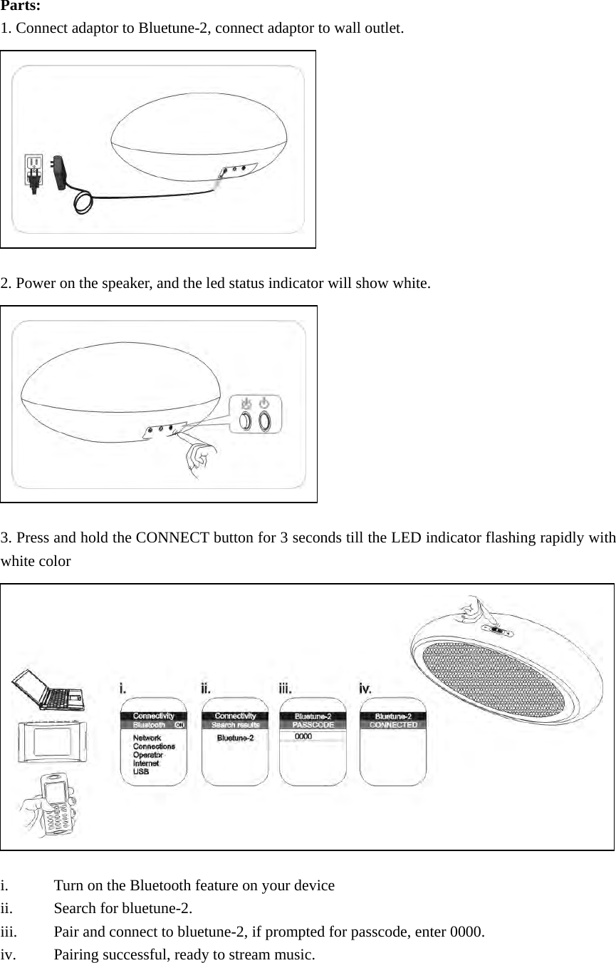 Parts: 1. Connect adaptor to Bluetune-2, connect adaptor to wall outlet.           2. Power on the speaker, and the led status indicator will show white.           3. Press and hold the CONNECT button for 3 seconds till the LED indicator flashing rapidly with white color              i. Turn on the Bluetooth feature on your device ii. Search for bluetune-2. iii. Pair and connect to bluetune-2, if prompted for passcode, enter 0000. iv. Pairing successful, ready to stream music.   