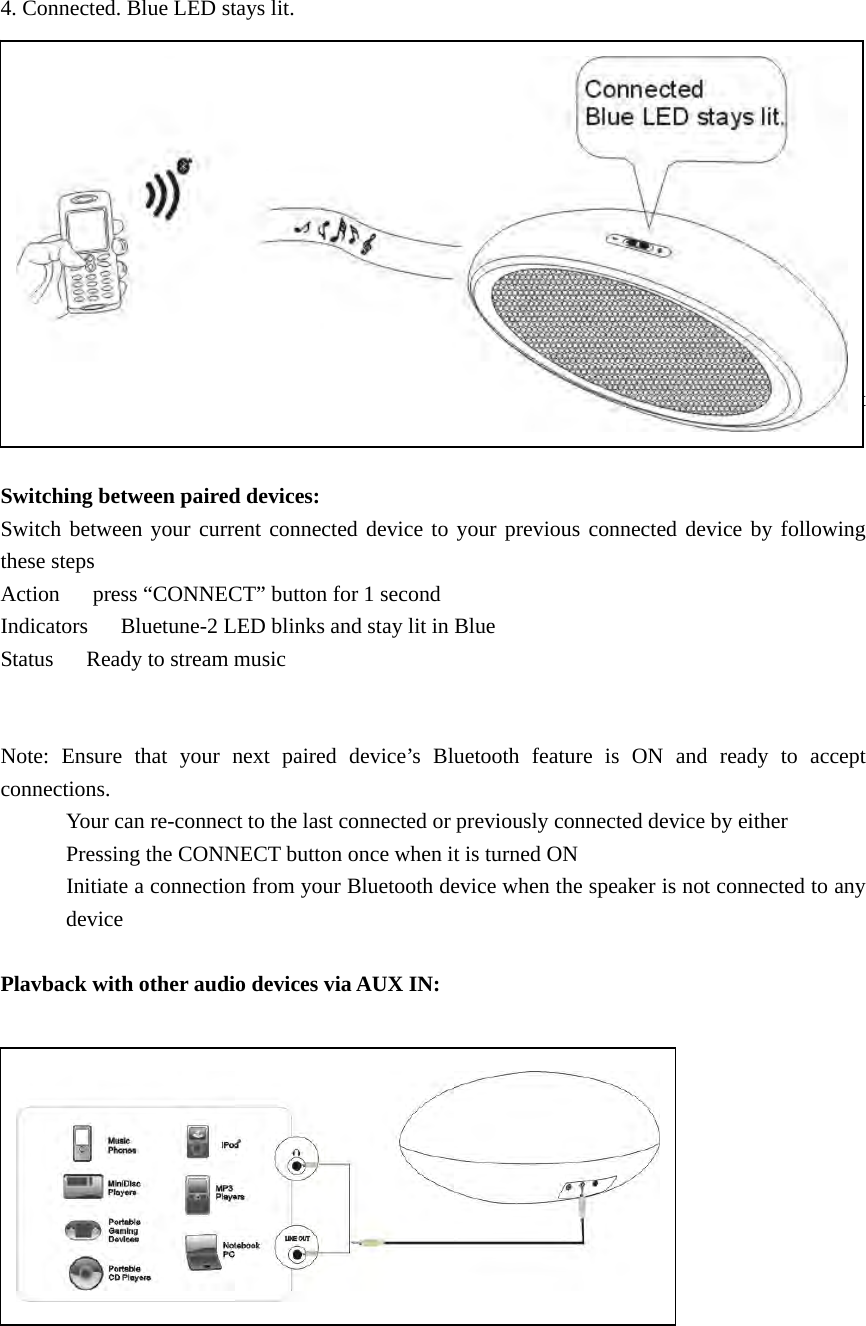 4. Connected. Blue LED stays lit.           Features Crystal-clear Sound: Precision-engineered 1.5 inch speaker drivers delivers pure, distinct full-spectrum audio .  Switching between paired devices: Switch between your current connected device to your previous connected device by following these steps Action      press “CONNECT” button for 1 second Indicators      Bluetune-2 LED blinks and stay lit in Blue Status   Ready to stream music   Note: Ensure that your next paired device’s Bluetooth feature is ON and ready to accept connections.             Your can re-connect to the last connected or previously connected device by either             Pressing the CONNECT button once when it is turned ON             Initiate a connection from your Bluetooth device when the speaker is not connected to any device  Plavback with other audio devices via AUX IN:              