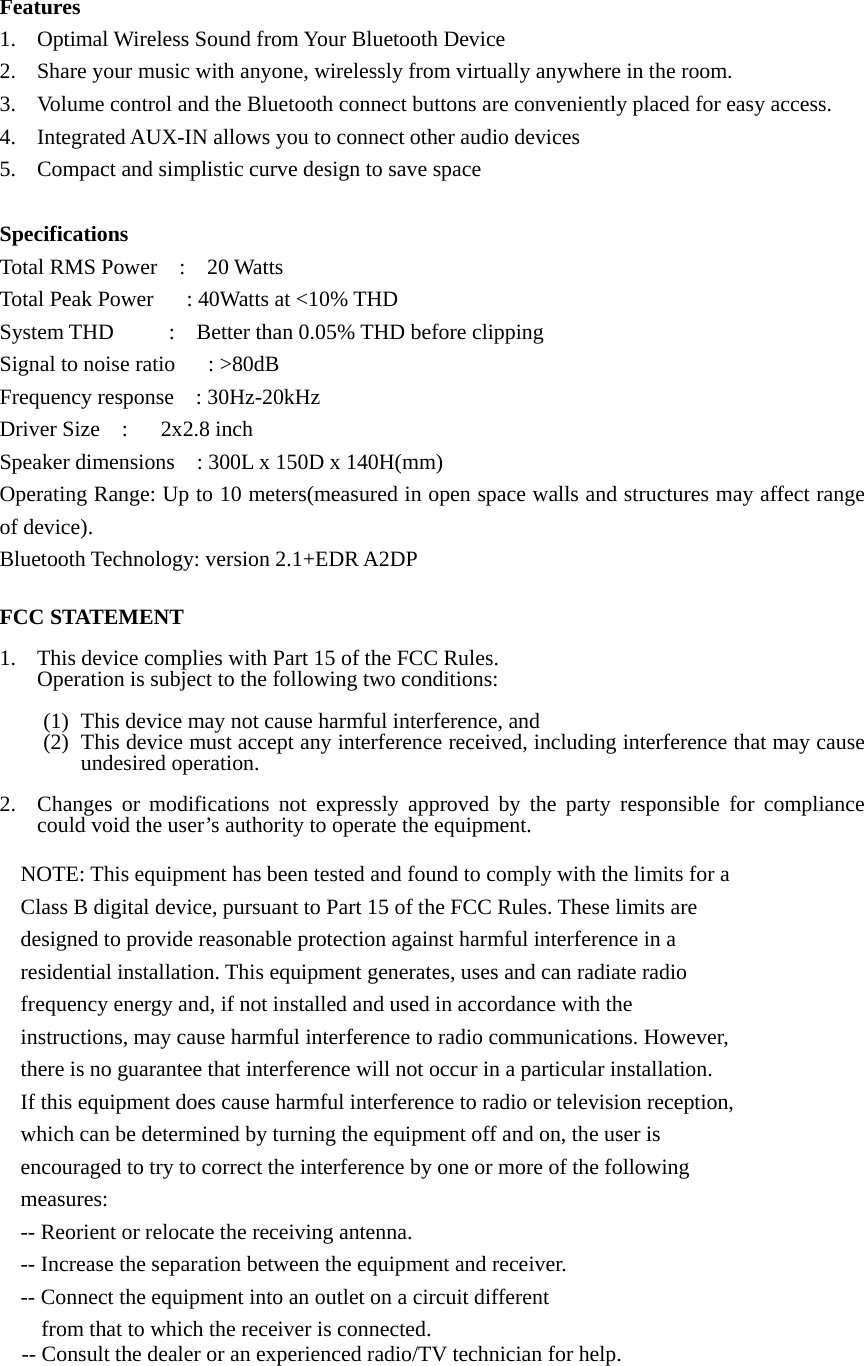 Features 1. Optimal Wireless Sound from Your Bluetooth Device 2. Share your music with anyone, wirelessly from virtually anywhere in the room. 3. Volume control and the Bluetooth connect buttons are conveniently placed for easy access. 4. Integrated AUX-IN allows you to connect other audio devices 5. Compact and simplistic curve design to save space  Specifications Total RMS Power  :  20 Watts Total Peak Power      : 40Watts at &lt;10% THD System THD     :  Better than 0.05% THD before clipping Signal to noise ratio      : &gt;80dB Frequency response    : 30Hz-20kHz Driver Size  :   2x2.8 inch Speaker dimensions    : 300L x 150D x 140H(mm) Operating Range: Up to 10 meters(measured in open space walls and structures may affect range of device). Bluetooth Technology: version 2.1+EDR A2DP  FCC STATEMENT  1. This device complies with Part 15 of the FCC Rules. Operation is subject to the following two conditions:  (1) This device may not cause harmful interference, and (2) This device must accept any interference received, including interference that may cause undesired operation.  2. Changes or modifications not expressly approved by the party responsible for compliance could void the user’s authority to operate the equipment.  NOTE: This equipment has been tested and found to comply with the limits for a Class B digital device, pursuant to Part 15 of the FCC Rules. These limits are designed to provide reasonable protection against harmful interference in a residential installation. This equipment generates, uses and can radiate radio frequency energy and, if not installed and used in accordance with the instructions, may cause harmful interference to radio communications. However, there is no guarantee that interference will not occur in a particular installation. If this equipment does cause harmful interference to radio or television reception, which can be determined by turning the equipment off and on, the user is encouraged to try to correct the interference by one or more of the following measures: -- Reorient or relocate the receiving antenna. -- Increase the separation between the equipment and receiver. -- Connect the equipment into an outlet on a circuit different from that to which the receiver is connected. -- Consult the dealer or an experienced radio/TV technician for help.    