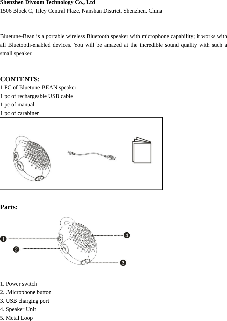 Shenzhen Divoom Technology Co., Ltd 1506 Block C, Tiley Central Plaze, Nanshan District, Shenzhen, China   Bluetune-Bean is a portable wireless Bluetooth speaker with microphone capability; it works with all Bluetooth-enabled devices. You will be amazed at the incredible sound quality with such a small speaker.     CONTENTS: 1 PC of Bluetune-BEAN speaker 1 pc of rechargeable USB cable 1 pc of manual 1 pc of carabiner             Parts:   1. Power switch 2. .Microphone button 3. USB charging port 4. Speaker Unit   5. Metal Loop               