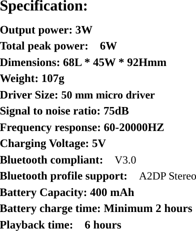 Specification: Output power: 3W   Total peak power:    6W Dimensions: 68L * 45W * 92Hmm Weight: 107g Driver Size: 50 mm micro driver Signal to noise ratio: 75dB Frequency response: 60-20000HZ Charging Voltage: 5V Bluetooth compliant:    V3.0 Bluetooth profile support:    A2DP Stereo  Battery Capacity: 400 mAh Battery charge time: Minimum 2 hours Playback time:  6 hours   