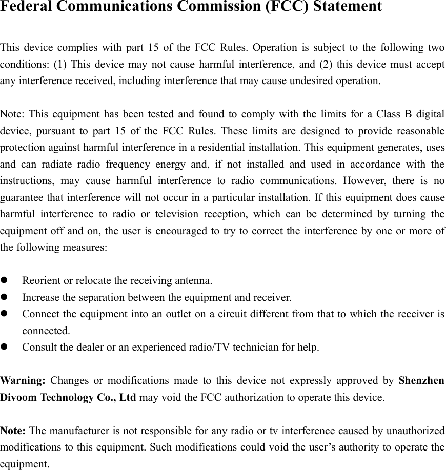 Federal Communications Commission (FCC) StatementThis device complies with part 15 of the FCC Rules. Operation is subject to the following twoconditions: (1) This device may not cause harmful interference, and (2) this device must acceptany interference received, including interference that may cause undesired operation.Note: This equipment has been tested and found to comply with the limits for a Class B digitaldevice, pursuant to part 15 of the FCC Rules. These limits are designed to provide reasonableprotection against harmful interference in a residential installation. This equipment generates, usesand can radiate radio frequency energy and, if not installed and used in accordance with theinstructions, may cause harmful interference to radio communications. However, there is noguarantee that interference will not occur in a particular installation. If this equipment does causeharmful interference to radio or television reception, which can be determined by turning theequipment off and on, the user is encouraged to try to correct the interference by one or more ofthe following measures:Reorient or relocate the receiving antenna.Increase the separation between the equipment and receiver.Connect the equipment into an outlet on a circuit different from that to which the receiver isconnected.Consult the dealer or an experienced radio/TV technician for help.Warning: Changes or modifications made to this device not expressly approved by ShenzhenDivoom Technology Co., Ltd may void the FCC authorization to operate this device.Note: The manufacturer is not responsible for any radio or tv interference caused by unauthorizedmodifications to this equipment. Such modifications could void the user’s authority to operate theequipment.