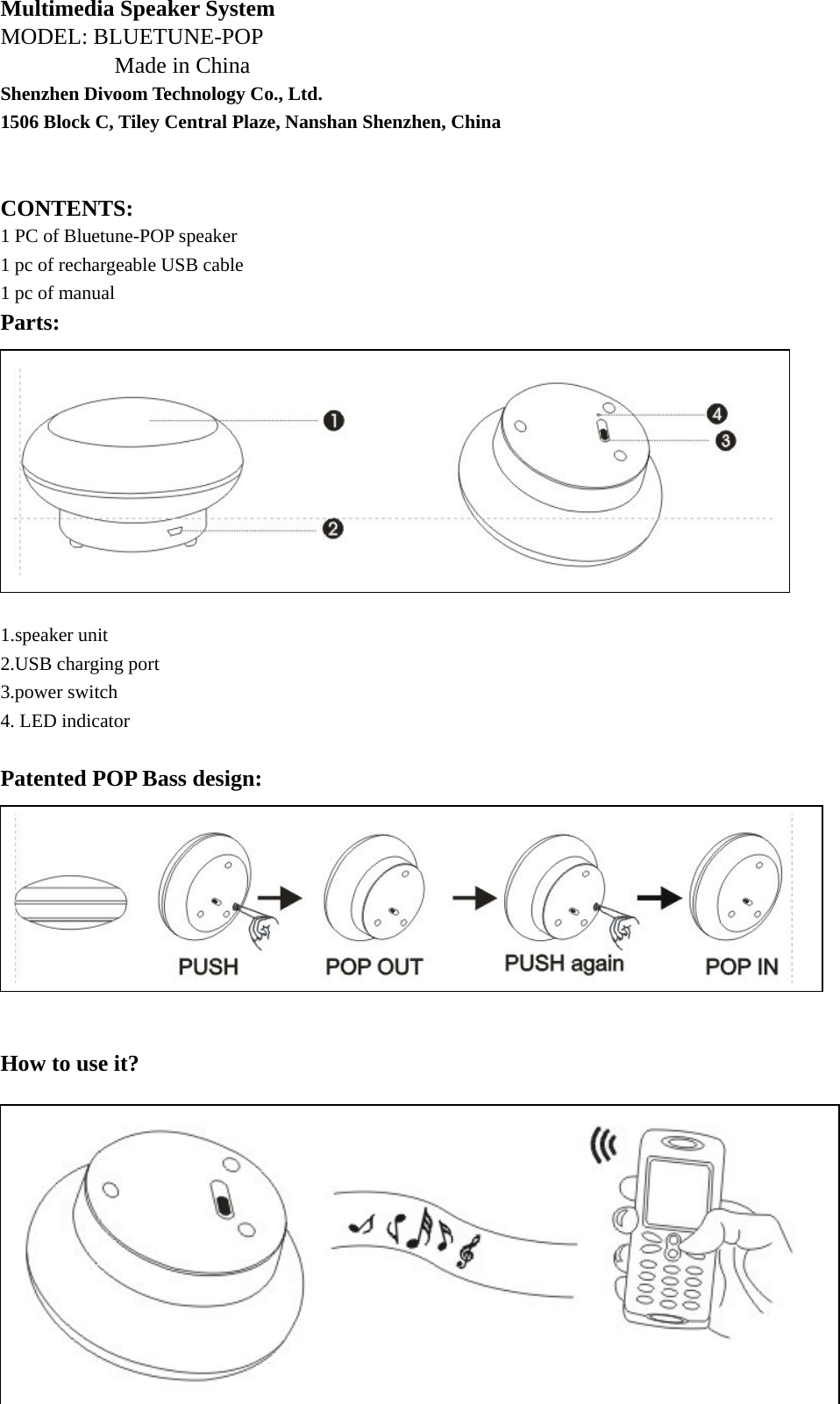 Multimedia Speaker System MODEL: BLUETUNE-POP Made in China Shenzhen Divoom Technology Co., Ltd. 1506 Block C, Tiley Central Plaze, Nanshan Shenzhen, China   CONTENTS: 1 PC of Bluetune-POP speaker 1 pc of rechargeable USB cable 1 pc of manual Parts:           1.speaker unit 2.USB charging port 3.power switch 4. LED indicator    Patented POP Bass design:          How to use it?             