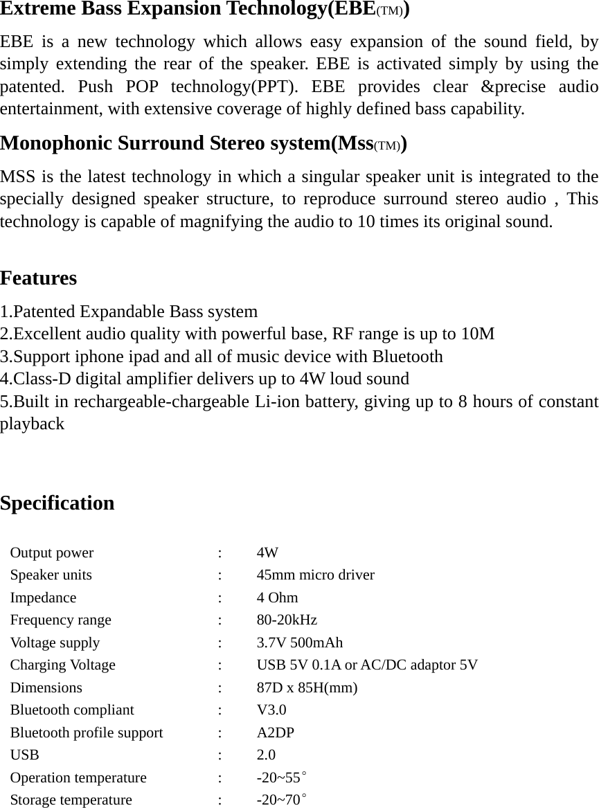 Extreme Bass Expansion Technology(EBE(TM)) EBE is a new technology which allows easy expansion of the sound field, by simply extending the rear of the speaker. EBE is activated simply by using the patented. Push POP technology(PPT). EBE provides clear &amp;precise audio entertainment, with extensive coverage of highly defined bass capability. Monophonic Surround Stereo system(Mss(TM)) MSS is the latest technology in which a singular speaker unit is integrated to the specially designed speaker structure, to reproduce surround stereo audio , This technology is capable of magnifying the audio to 10 times its original sound.  Features 1.Patented Expandable Bass system 2.Excellent audio quality with powerful base, RF range is up to 10M 3.Support iphone ipad and all of music device with Bluetooth 4.Class-D digital amplifier delivers up to 4W loud sound 5.Built in rechargeable-chargeable Li-ion battery, giving up to 8 hours of constant playback  Specification                   Output power Speaker units Impedance Frequency range Voltage supply Charging Voltage Dimensions Bluetooth compliant Bluetooth profile support USB Operation temperature Storage temperature : : : : : : : : : : : : 4W 45mm micro driver 4 Ohm 80-20kHz 3.7V 500mAh USB 5V 0.1A or AC/DC adaptor 5V   87D x 85H(mm) V3.0  A2DP 2.0 -20~55° -20~70° 