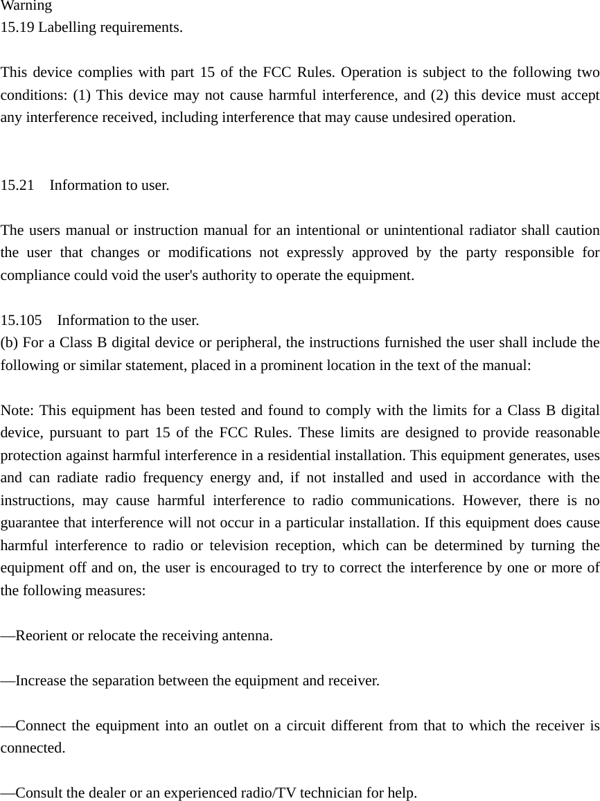  Warning 15.19 Labelling requirements.    This device complies with part 15 of the FCC Rules. Operation is subject to the following two conditions: (1) This device may not cause harmful interference, and (2) this device must accept any interference received, including interference that may cause undesired operation.     15.21    Information to user.    The users manual or instruction manual for an intentional or unintentional radiator shall caution the user that changes or modifications not expressly approved by the party responsible for compliance could void the user&apos;s authority to operate the equipment.    15.105    Information to the user.   (b) For a Class B digital device or peripheral, the instructions furnished the user shall include the following or similar statement, placed in a prominent location in the text of the manual:    Note: This equipment has been tested and found to comply with the limits for a Class B digital device, pursuant to part 15 of the FCC Rules. These limits are designed to provide reasonable protection against harmful interference in a residential installation. This equipment generates, uses and can radiate radio frequency energy and, if not installed and used in accordance with the instructions, may cause harmful interference to radio communications. However, there is no guarantee that interference will not occur in a particular installation. If this equipment does cause harmful interference to radio or television reception, which can be determined by turning the equipment off and on, the user is encouraged to try to correct the interference by one or more of the following measures:    —Reorient or relocate the receiving antenna.    —Increase the separation between the equipment and receiver.    —Connect the equipment into an outlet on a circuit different from that to which the receiver is connected.   —Consult the dealer or an experienced radio/TV technician for help.     